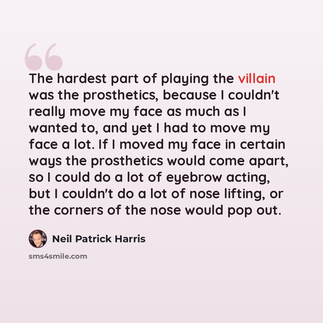 “The hardest part of playing the villain was the prosthetics, because I couldn't really move my face as much as I wanted to, and yet I had to move my face a lot. If I moved my face in certain ways the prosthetics would come apart, so I could do a lot of eyebrow acting, but I couldn't do a lot of…” quote by Neil Patrick Harris