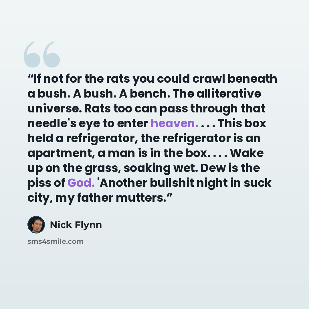 “If not for the rats you could crawl beneath a bush. A bush. A bench. The alliterative universe. Rats too can pass through that needle's eye to enter heaven. . . . This box held a refrigerator, the refrigerator is an apartment, a man is in the box. . . . Wake up on the grass, soaking wet. Dew is…” quote by Nick Flynn