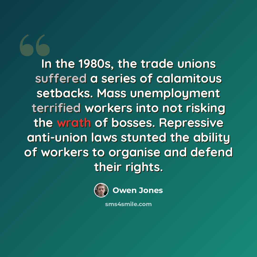 “In the 1980s, the trade unions suffered a series of calamitous setbacks. Mass unemployment terrified workers into not risking the wrath of bosses. Repressive anti-union laws stunted the ability of workers to organise and defend their rights.” quote by Owen Jones