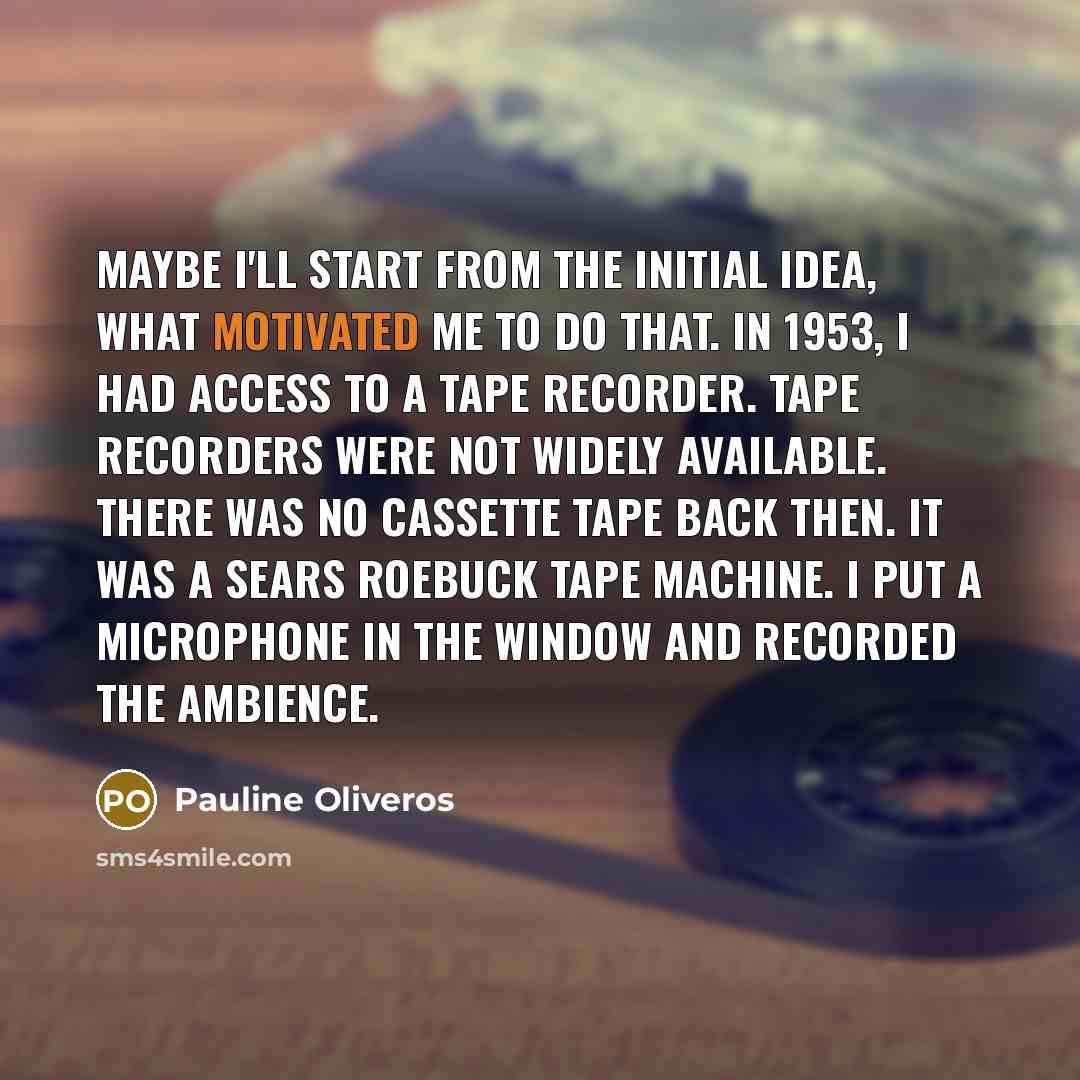 “Maybe I'll start from the initial idea, what motivated me to do that. In 1953, I had access to a tape recorder. Tape recorders were not widely available. There was no cassette tape back then. It was a Sears Roebuck tape machine. I put a microphone in the window and recorded the ambience.” quote by Pauline Oliveros