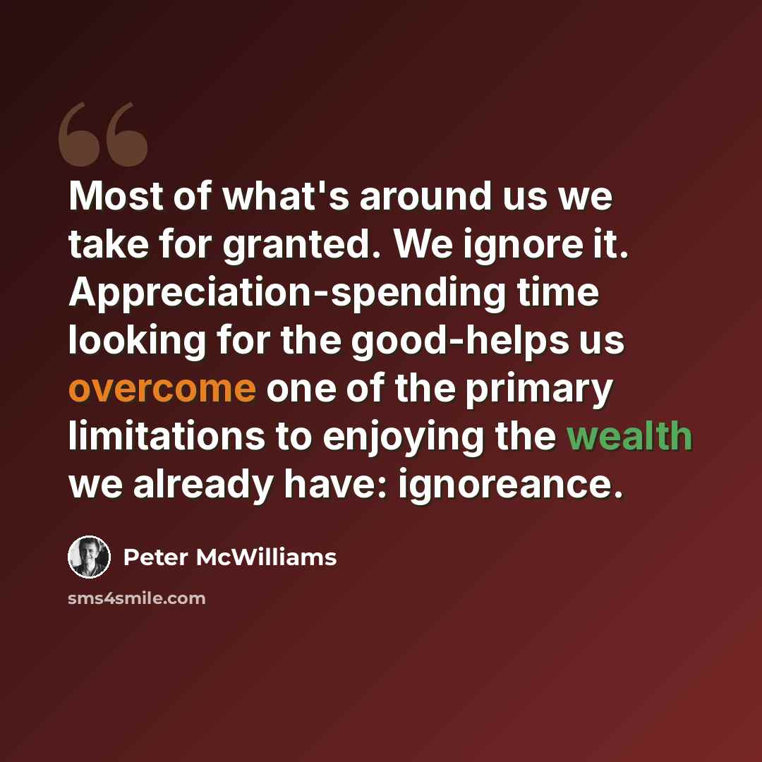 “Most of what's around us we take for granted. We ignore it. Appreciation-spending time looking for the good-helps us overcome one of the primary limitations to enjoying the wealth we already have: ignoreance.” quote by Peter McWilliams