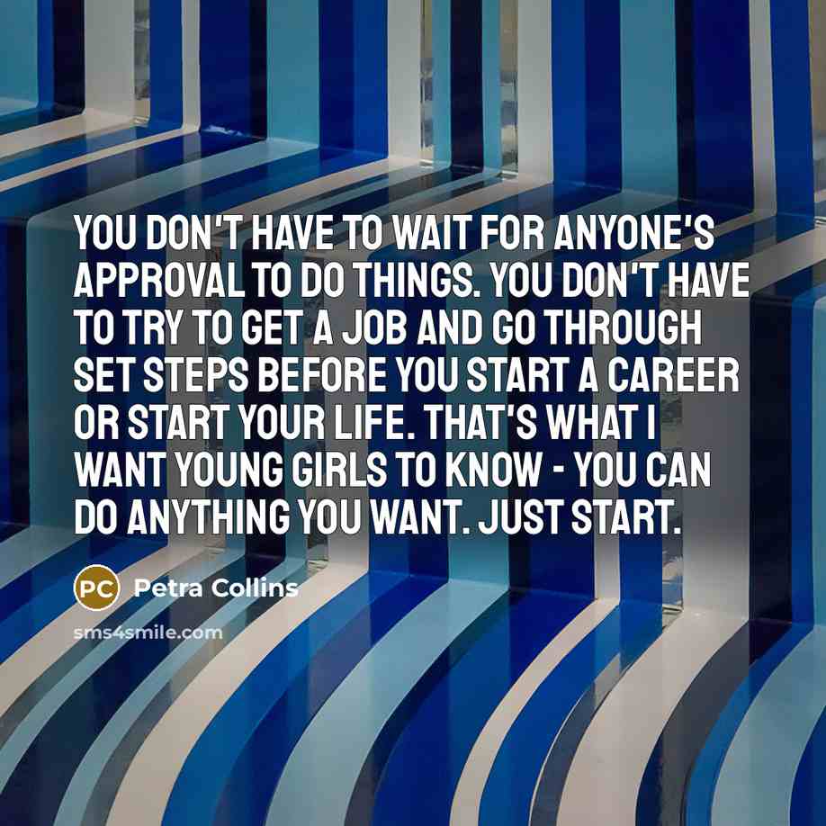 “You don't have to wait for anyone's approval to do things. You don't have to try to get a job and go through set steps before you start a career or start your life. That's what I want young girls to know - you can do anything you want. Just start.” quote by Petra Collins