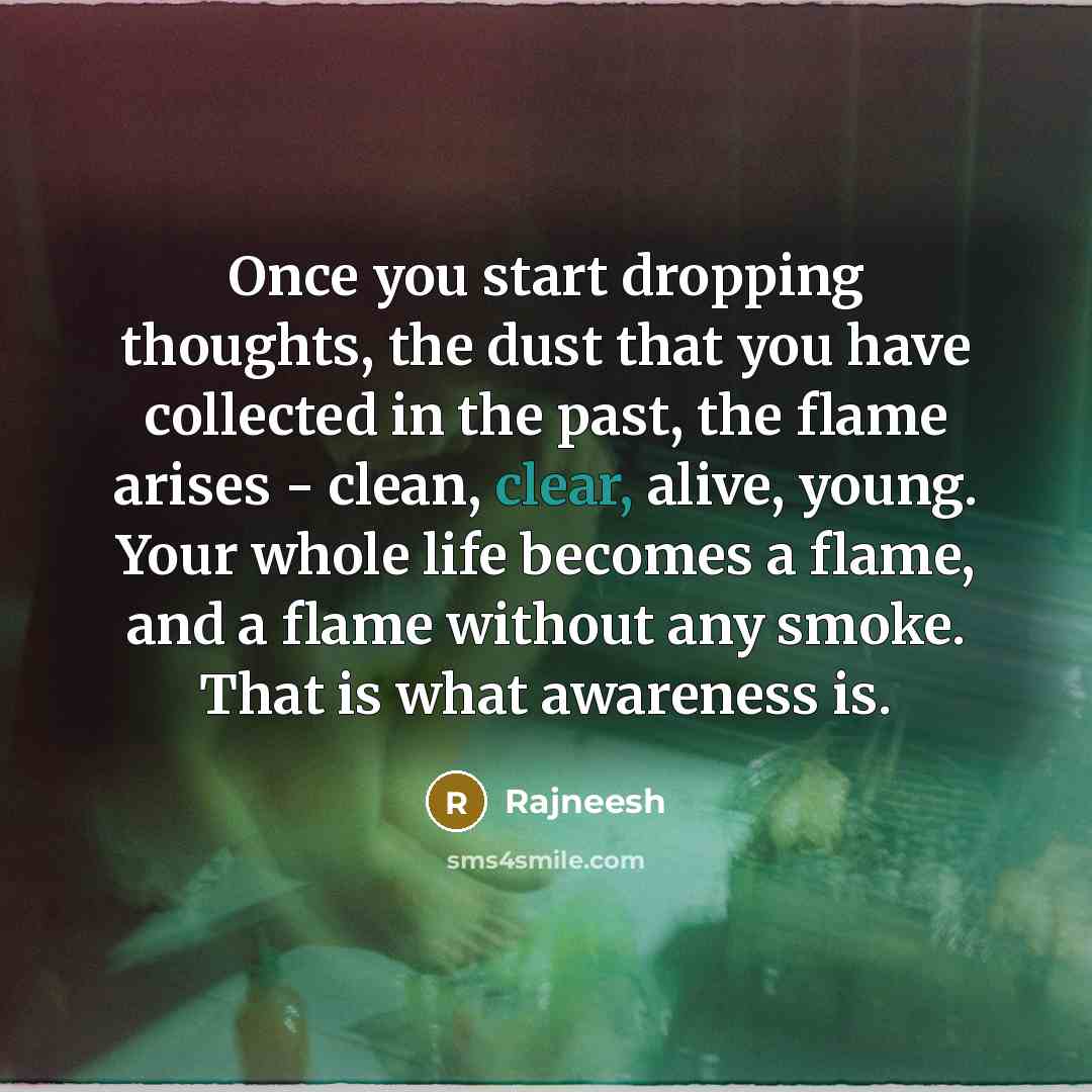 “Once you start dropping thoughts, the dust that you have collected in the past, the flame arises - clean, clear, alive, young. Your whole life becomes a flame, and a flame without any smoke. That is what awareness is.” quote by Rajneesh