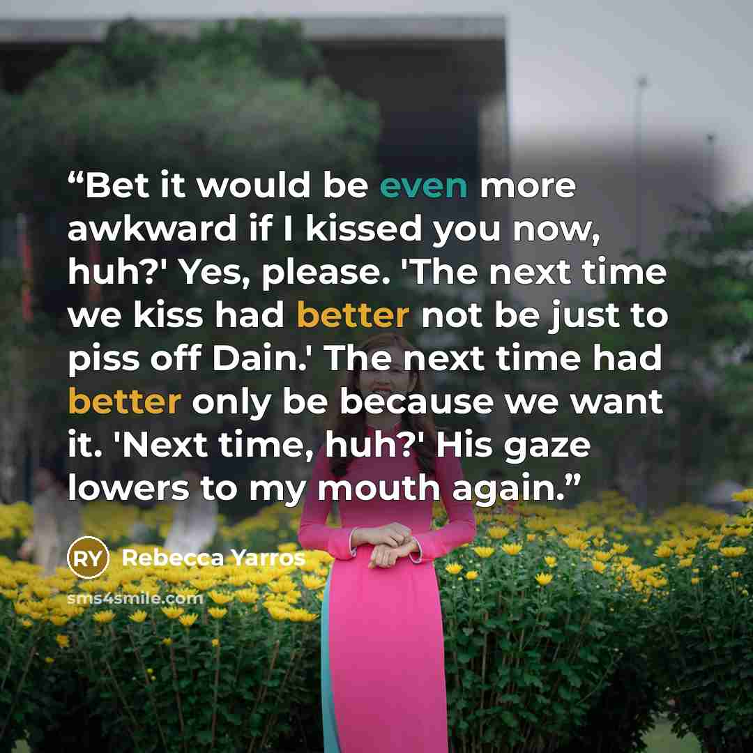 “Bet it would be even more awkward if I kissed you now, huh?' Yes, please. 'The next time we kiss had better not be just to piss off Dain.' The next time had better only be because we want it. 'Next time, huh?' His gaze lowers to my mouth again.” quote by Rebecca Yarros