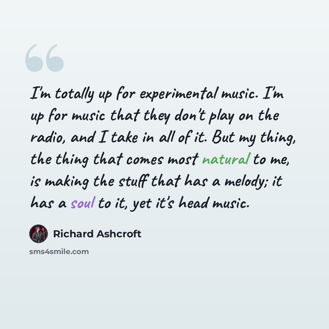 “I'm totally up for experimental music. I'm up for music that they don't play on the radio, and I take in all of it. But my thing, the thing that comes most natural to me, is making the stuff that has a melody; it has a soul to it, yet it's head music.” quote by Richard Ashcroft