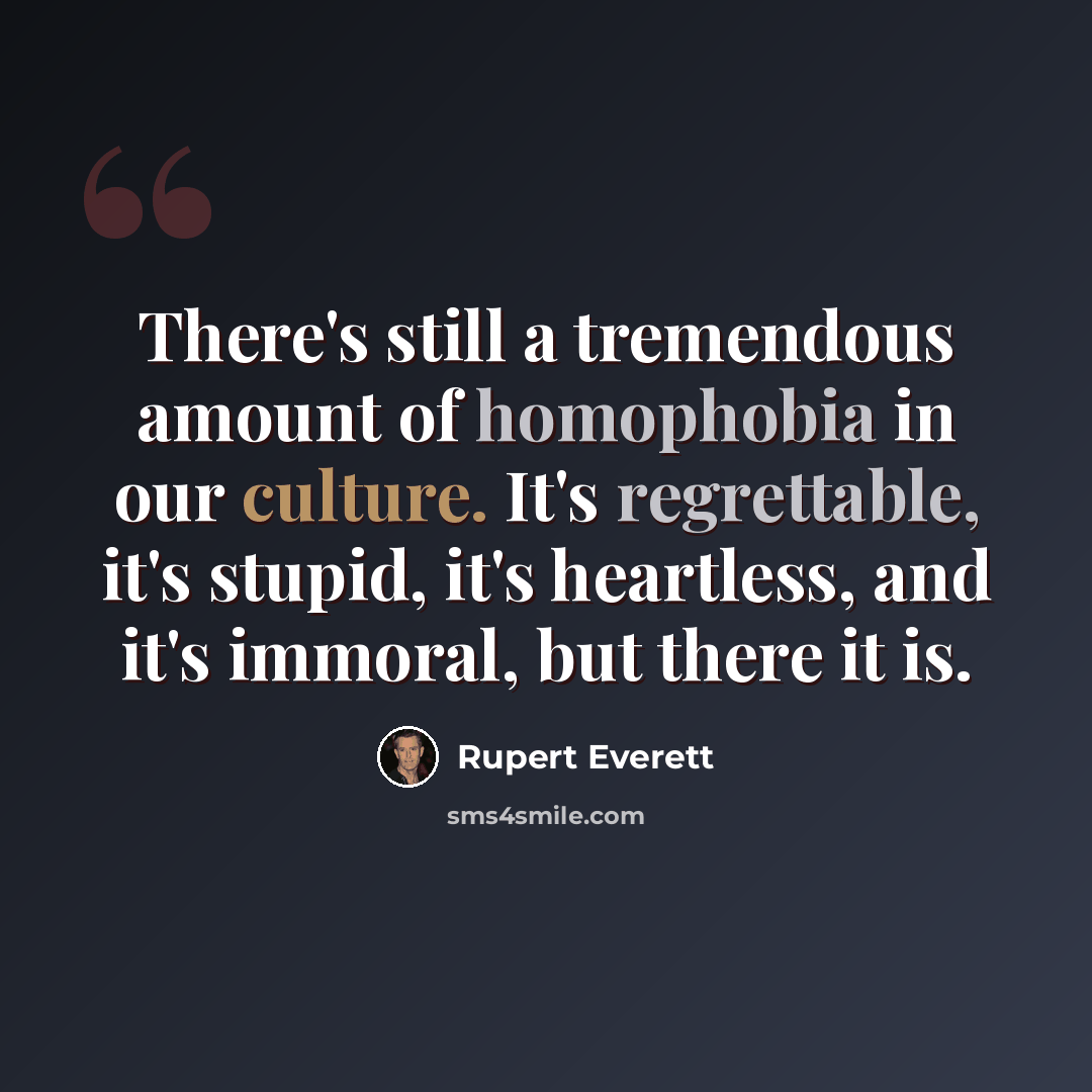 “There's still a tremendous amount of homophobia in our culture. It's regrettable, it's stupid, it's heartless, and it's immoral, but there it is.” quote by Rupert Everett