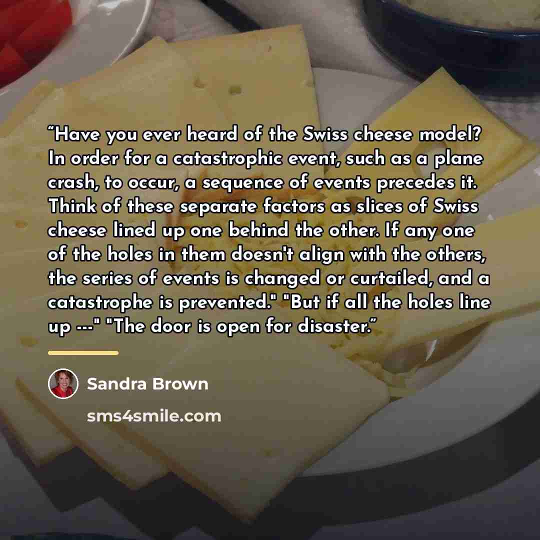 “Have you ever heard of the Swiss cheese model? In order for a catastrophic event, such as a plane crash, to occur, a sequence of events precedes it. Think of these separate factors as slices of Swiss cheese lined up one behind the other. If any one of the holes in them doesn't align with the…” quote by Sandra Brown