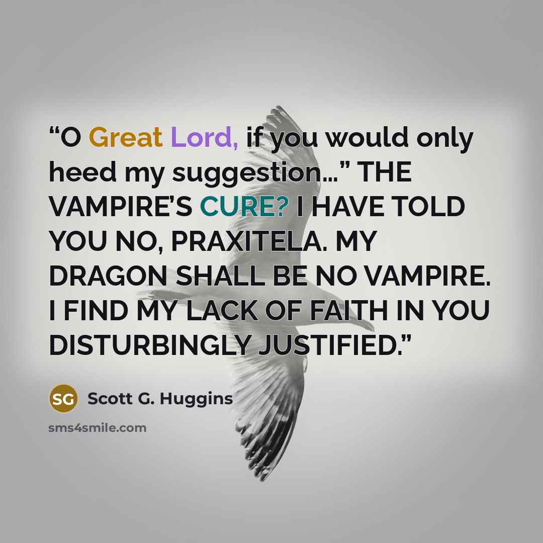 “O Great Lord, if you would only heed my suggestion…” THE VAMPIRE’S CURE? I HAVE TOLD YOU NO, PRAXITELA. MY DRAGON SHALL BE NO VAMPIRE. I FIND MY LACK OF FAITH IN YOU DISTURBINGLY JUSTIFIED.” quote by Scott G. Huggins