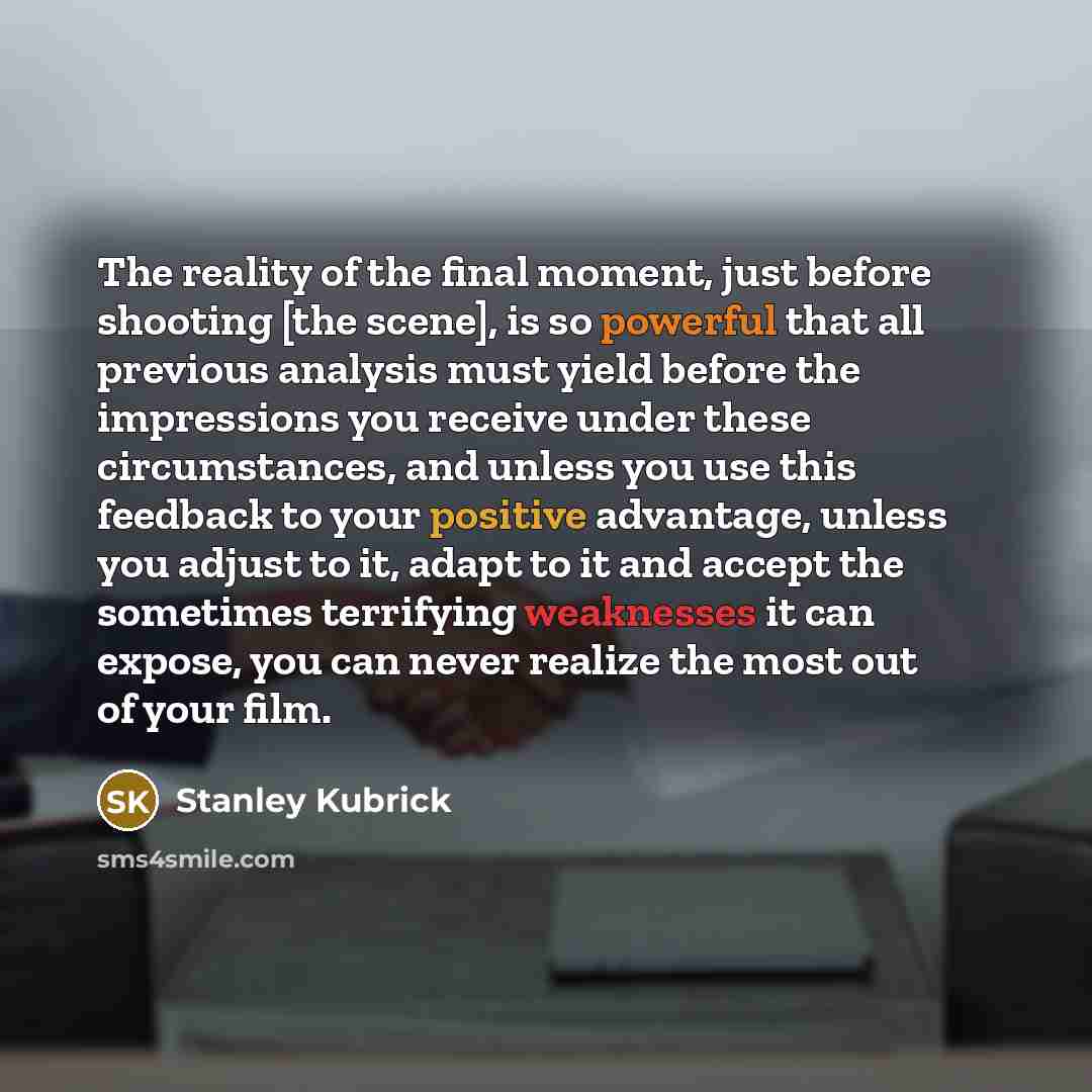 “The reality of the final moment, just before shooting [the scene], is so powerful that all previous analysis must yield before the impressions you receive under these circumstances, and unless you use this feedback to your positive advantage, unless you adjust to it, adapt to it and accept the…” quote by Stanley Kubrick