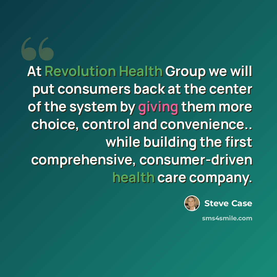 “At Revolution Health Group we will put consumers back at the center of the system by giving them more choice, control and convenience.. while building the first comprehensive, consumer-driven health care company.” quote by Steve Case