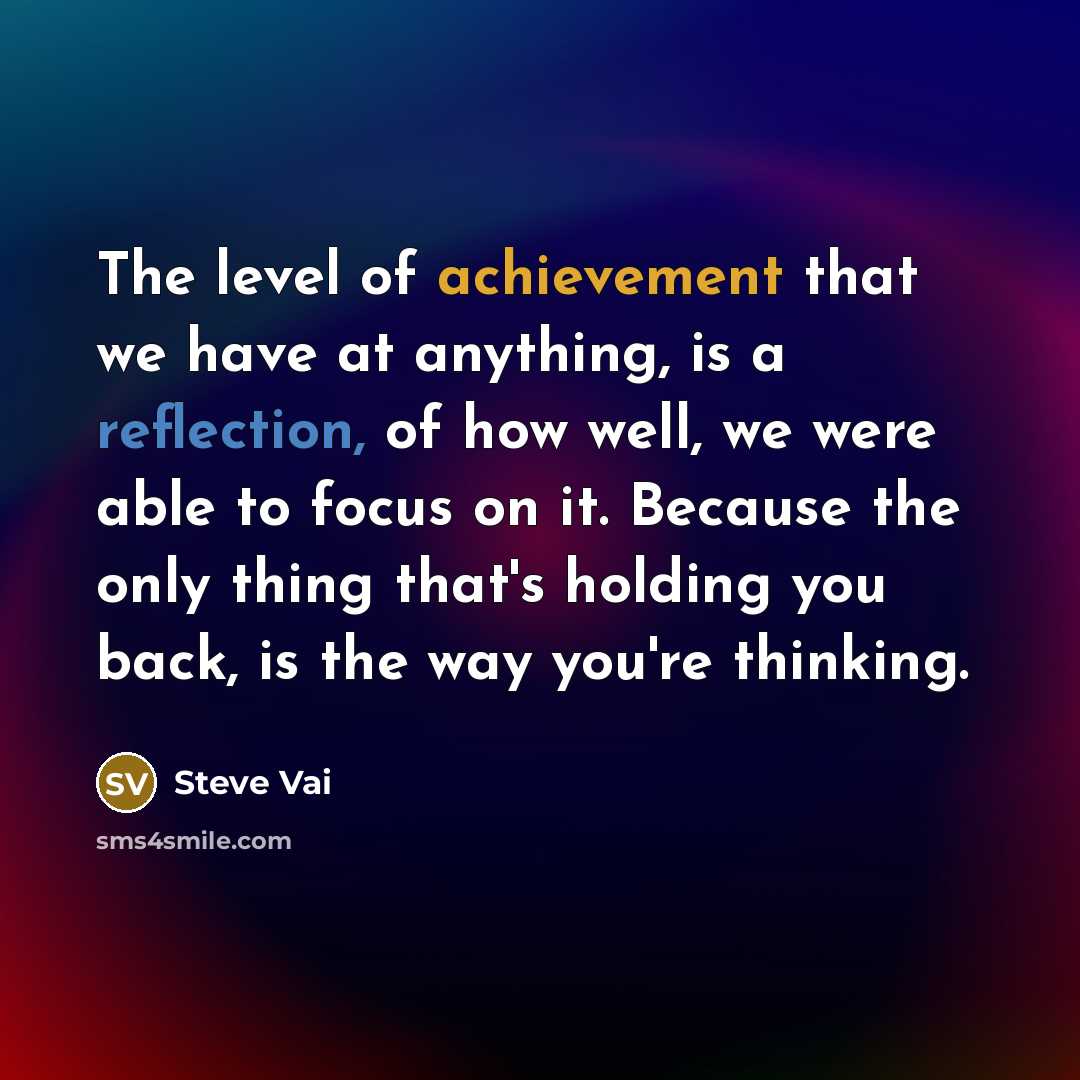 “The level of achievement that we have at anything, is a reflection, of how well, we were able to focus on it. Because the only thing that's holding you back, is the way you're thinking.” quote by Steve Vai