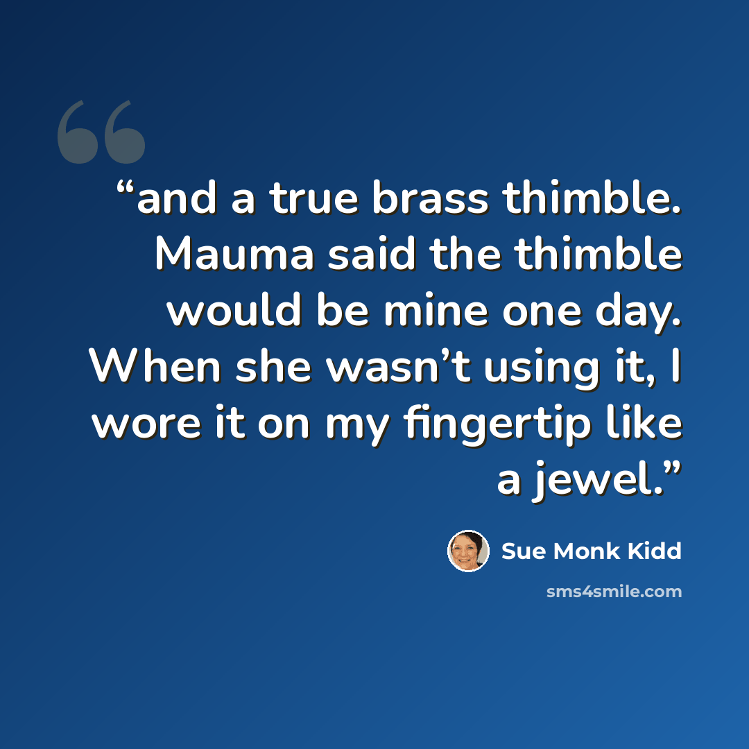 “and a true brass thimble. Mauma said the thimble would be mine one day. When she wasn’t using it, I wore it on my fingertip like a jewel.” quote by Sue Monk Kidd