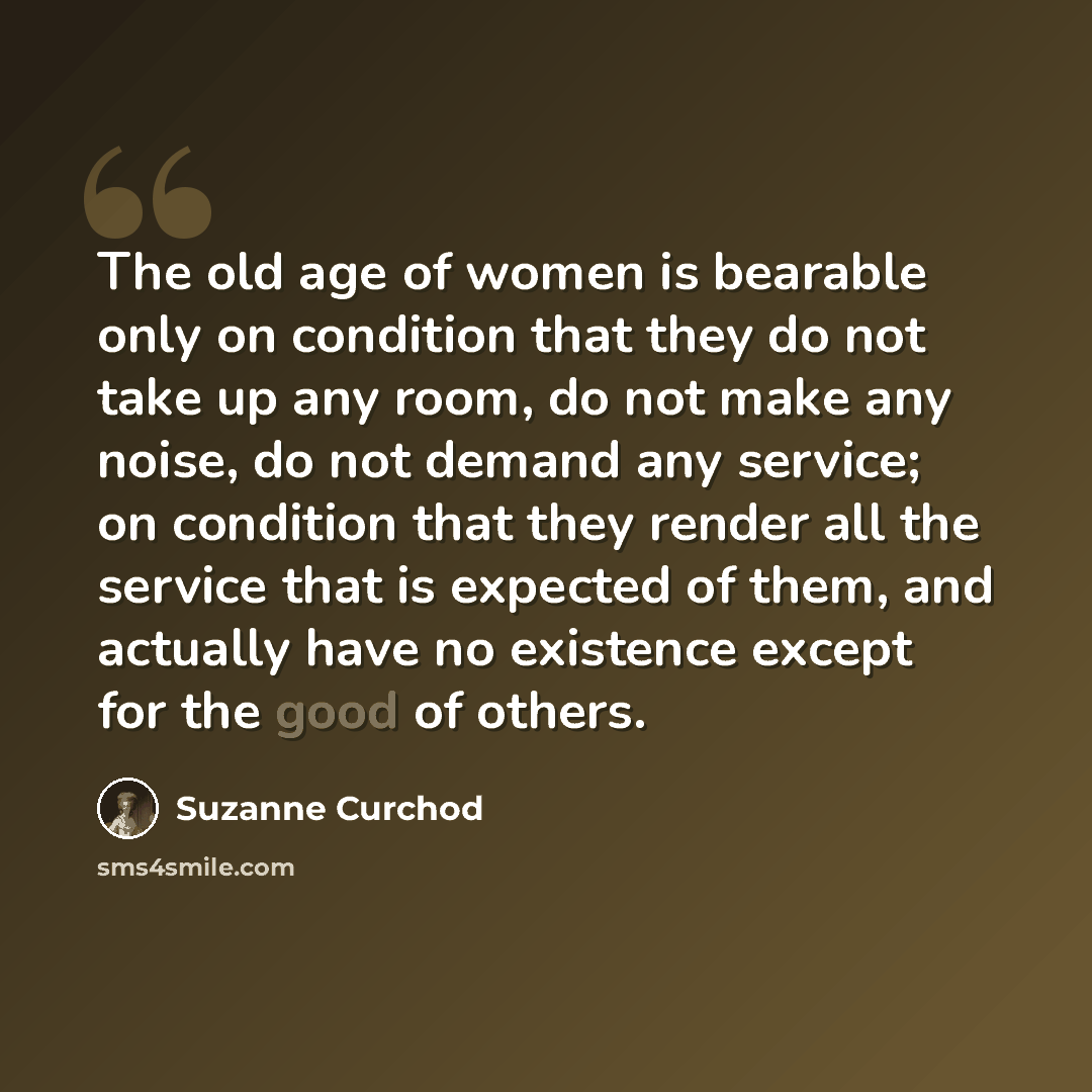 “The old age of women is bearable only on condition that they do not take up any room, do not make any noise, do not demand any service; on condition that they render all the service that is expected of them, and actually have no existence except for the good of others.” quote by Suzanne Curchod