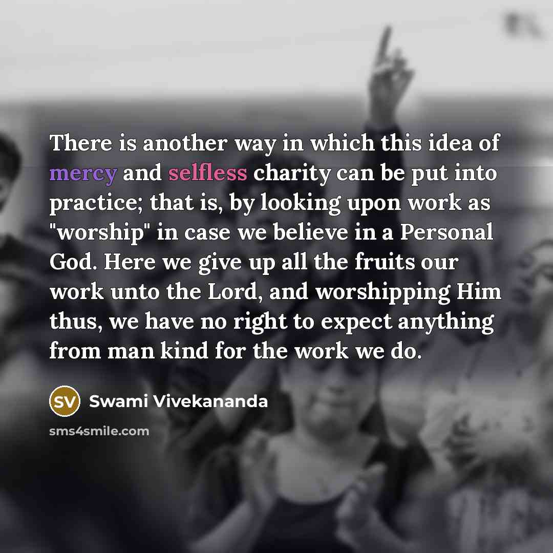 “There is another way in which this idea of mercy and selfless charity can be put into practice; that is, by looking upon work as "worship" in case we believe in a Personal God. Here we give up all the fruits our work unto the Lord, and worshipping Him thus, we have no right to expect anything from…” quote by Swami Vivekananda