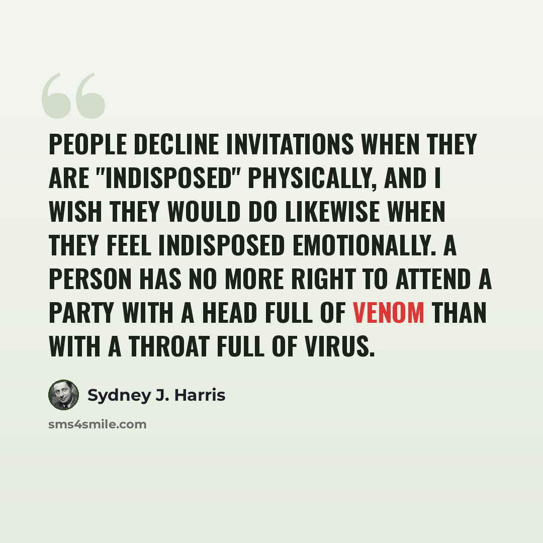 “People decline invitations when they are "indisposed" physically, and I wish they would do likewise when they feel indisposed emotionally. A person has no more right to attend a party with a head full of venom than with a throat full of virus.” quote by Sydney J. Harris