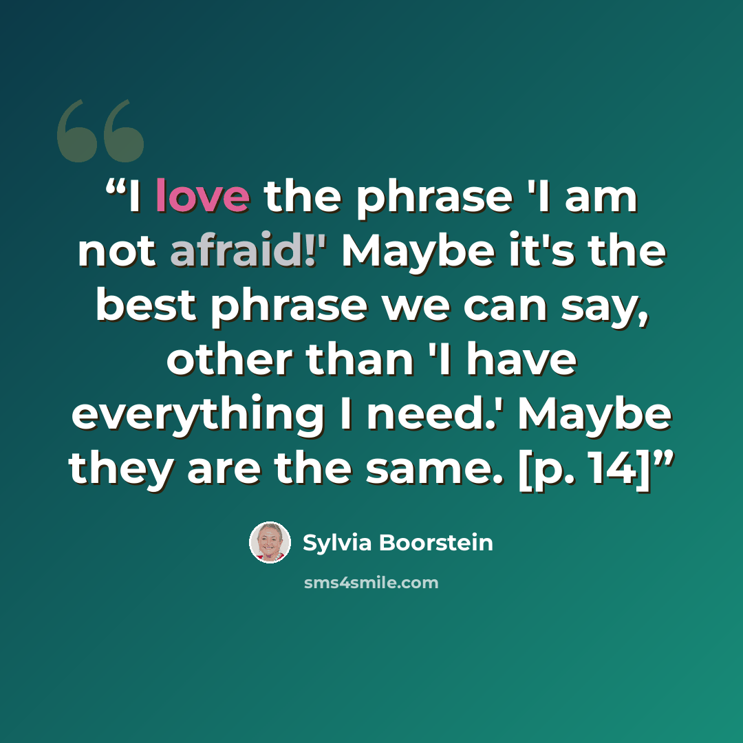 “I love the phrase 'I am not afraid!' Maybe it's the best phrase we can say, other than 'I have everything I need.' Maybe they are the same. [p. 14]” quote by Sylvia Boorstein
