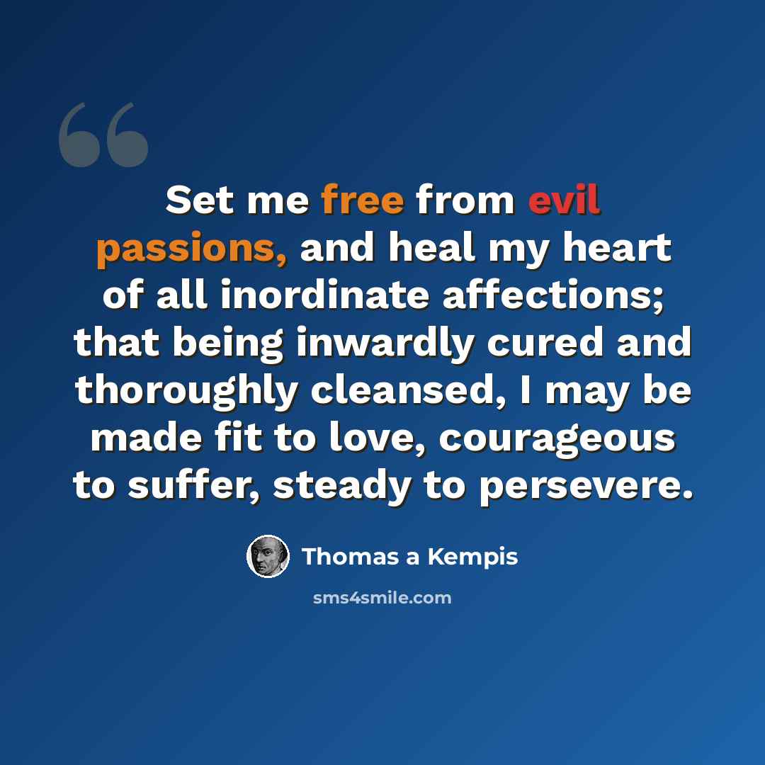 “Set me free from evil passions, and heal my heart of all inordinate affections; that being inwardly cured and thoroughly cleansed, I may be made fit to love, courageous to suffer, steady to persevere.” quote by Thomas a Kempis