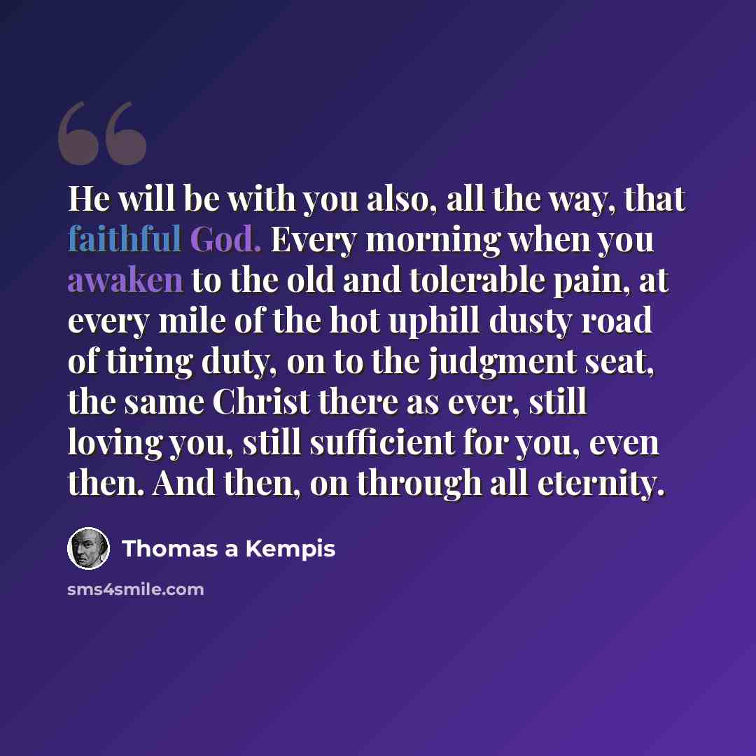 “He will be with you also, all the way, that faithful God. Every morning when you awaken to the old and tolerable pain, at every mile of the hot uphill dusty road of tiring duty, on to the judgment seat, the same Christ there as ever, still loving you, still sufficient for you, even then. And then…” quote by Thomas a Kempis