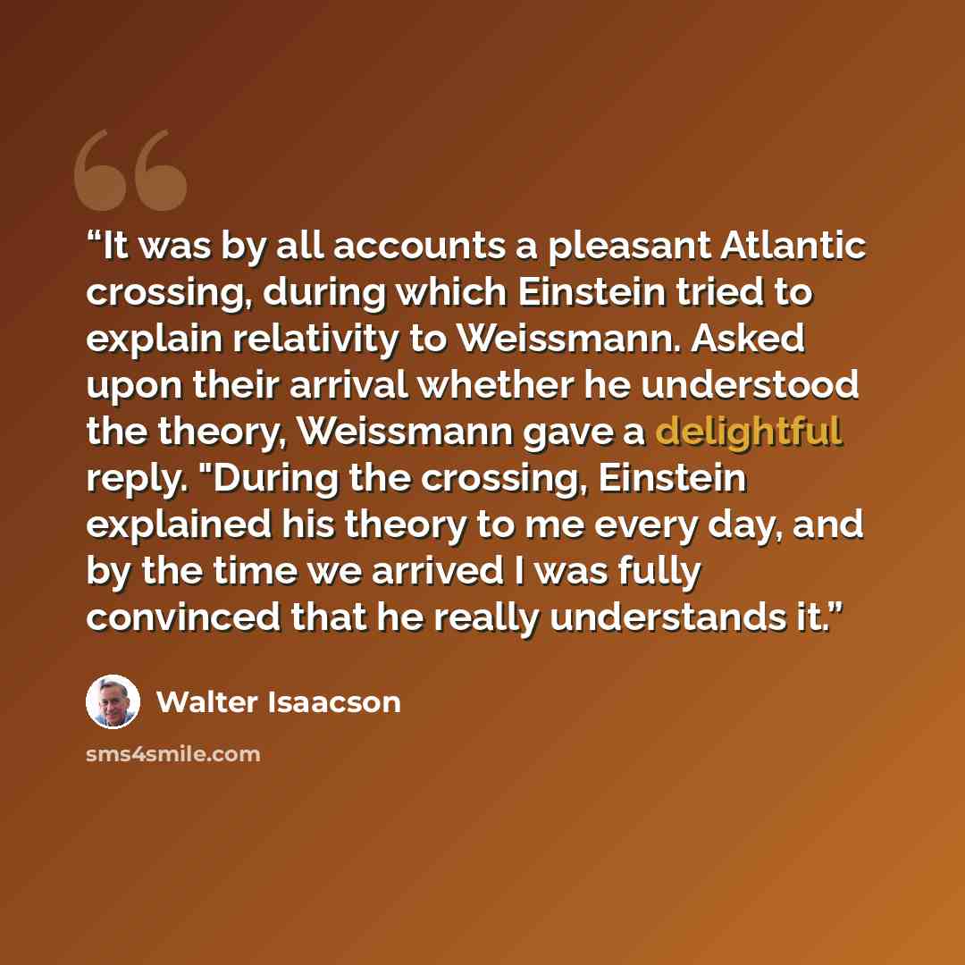 “It was by all accounts a pleasant Atlantic crossing, during which Einstein tried to explain relativity to Weissmann. Asked upon their arrival whether he understood the theory, Weissmann gave a delightful reply. "During the crossing, Einstein explained his theory to me every day, and by the time we…” quote by Walter Isaacson