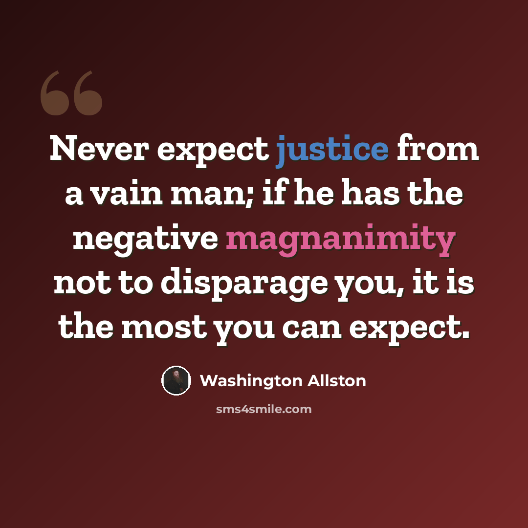 “Never expect justice from a vain man; if he has the negative magnanimity not to disparage you, it is the most you can expect.” quote by Washington Allston