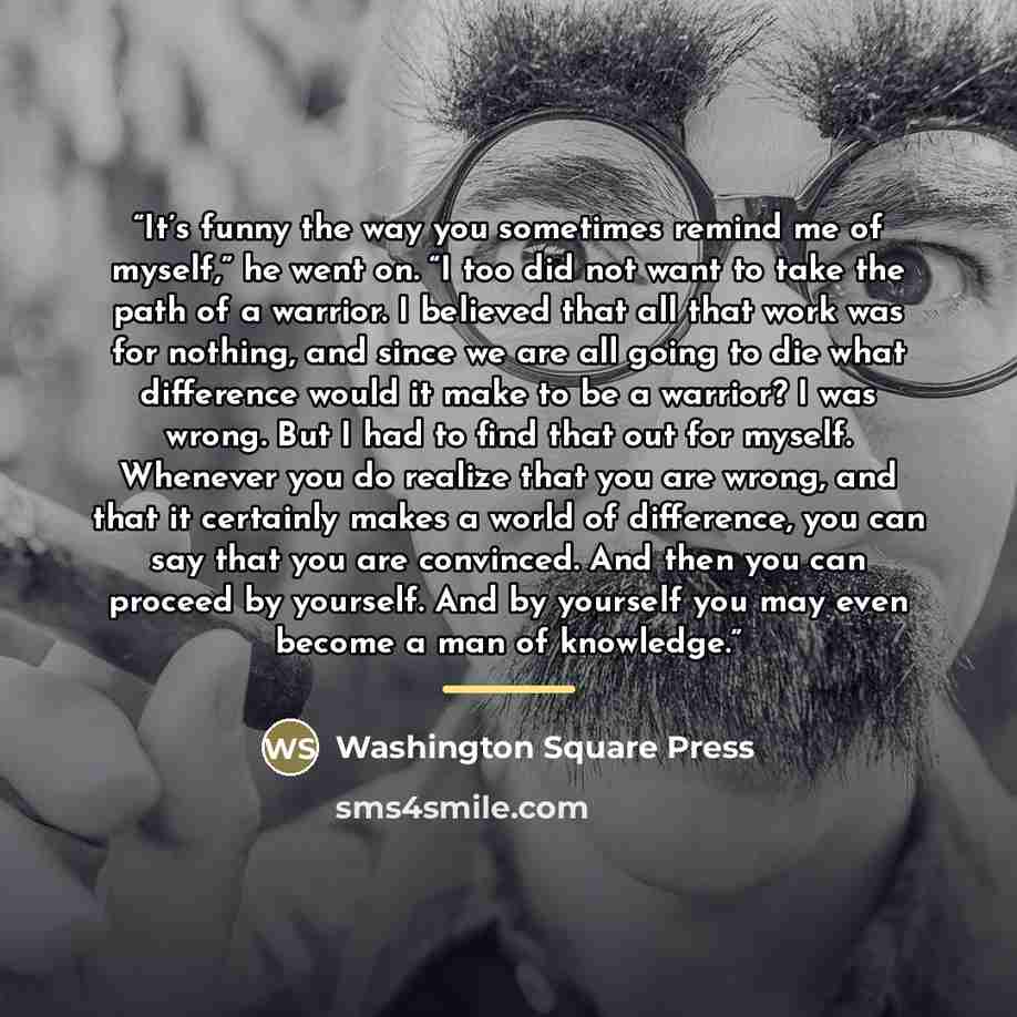 “It’s funny the way you sometimes remind me of myself,” he went on. “I too did not want to take the path of a warrior. I believed that all that work was for nothing, and since we are all going to die what difference would it make to be a warrior? I was wrong. But I had to find that out for myself…” quote by Washington Square Press
