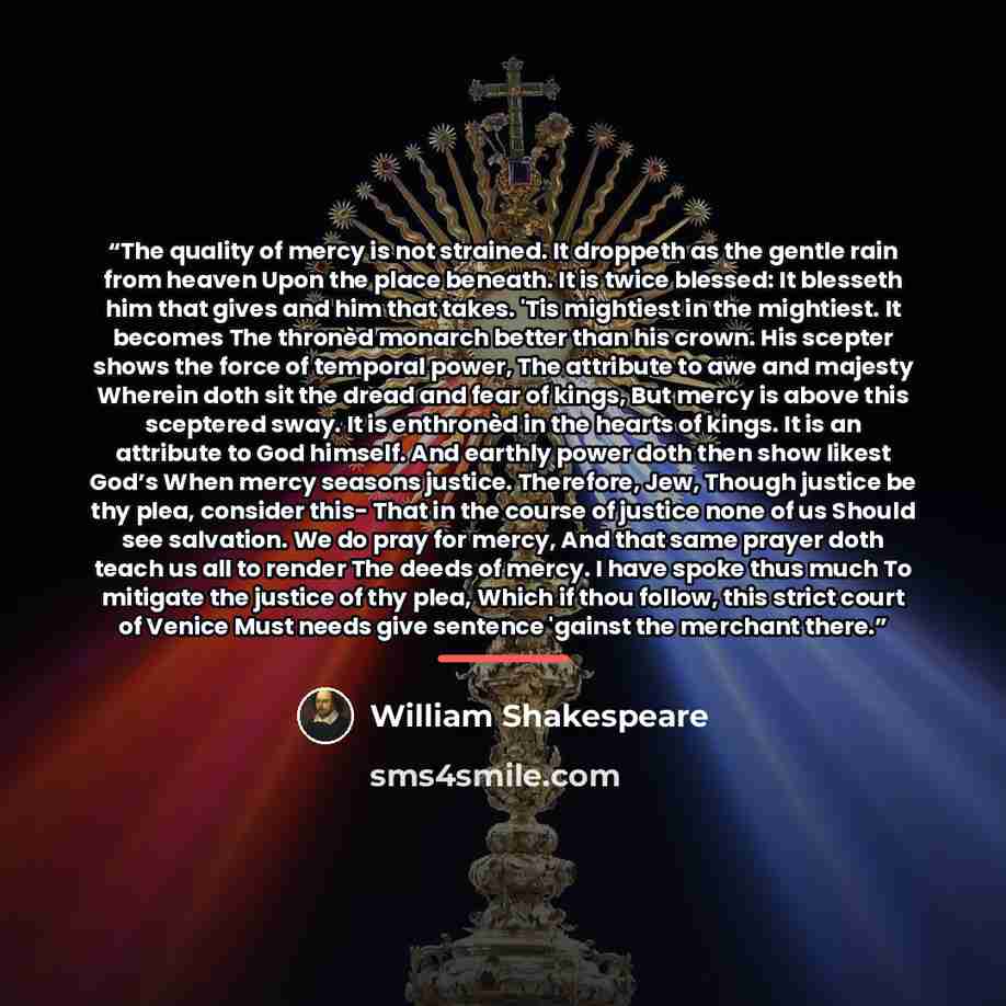 “The quality of mercy is not strained. It droppeth as the gentle rain from heaven Upon the place beneath. It is twice blessed: It blesseth him that gives and him that takes. 'Tis mightiest in the mightiest. It becomes The thronèd monarch better than his crown. His scepter shows the force of…” quote by William Shakespeare