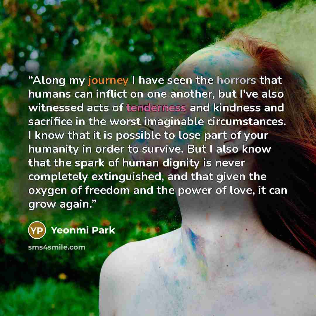 “Along my journey I have seen the horrors that humans can inflict on one another, but I've also witnessed acts of tenderness and kindness and sacrifice in the worst imaginable circumstances. I know that it is possible to lose part of your humanity in order to survive. But I also know that the spark…” quote by Yeonmi Park