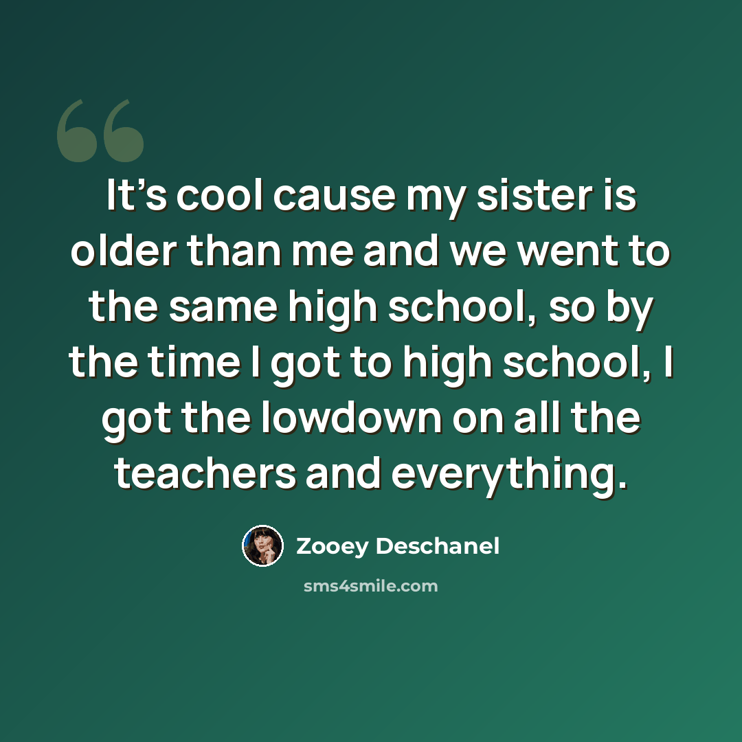 “It's cool cause my sister is older than me and we went to the same high school, so by the time I got to high school, I got the lowdown on all the teachers and everything.” quote by Zooey Deschanel