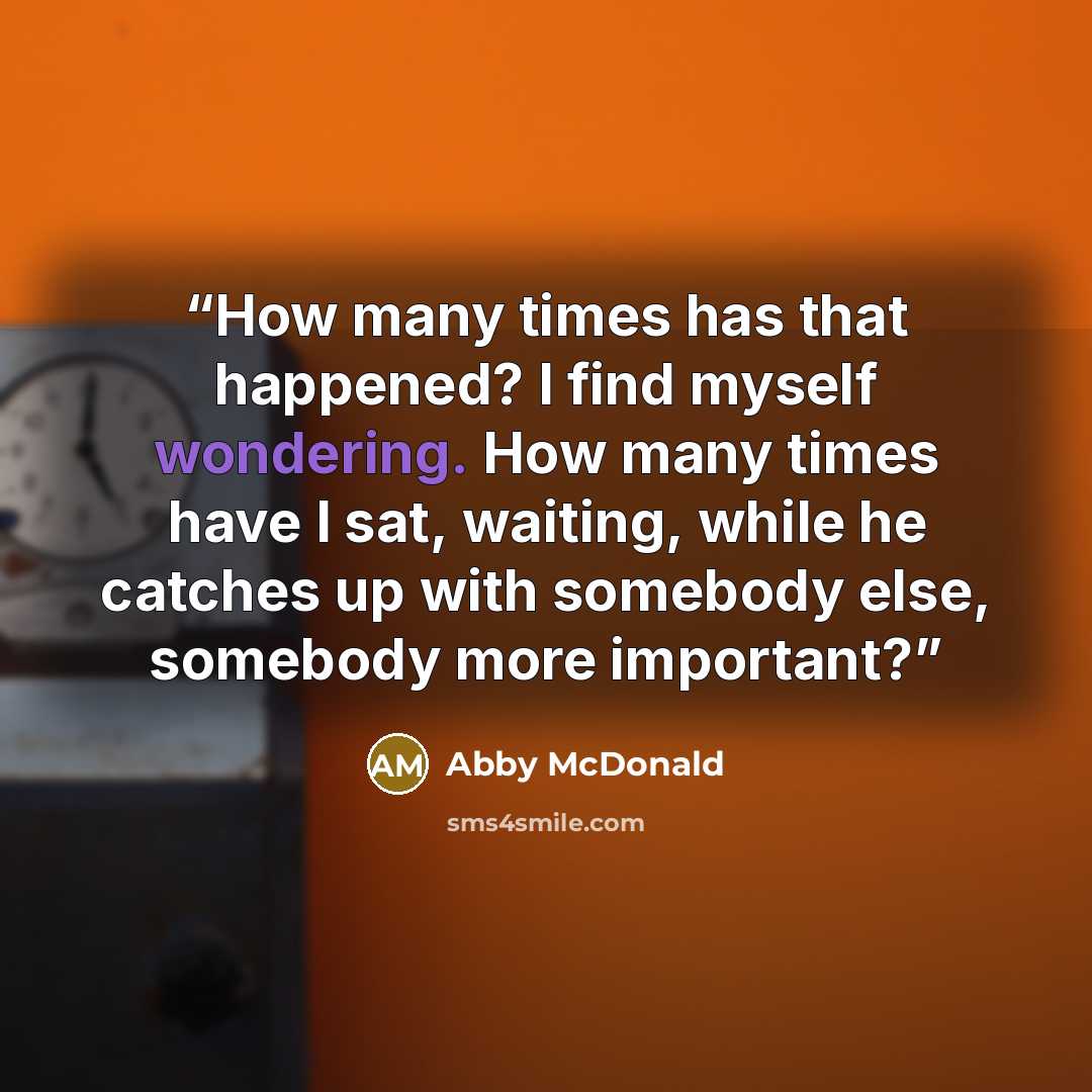 “How many times has that happened? I find myself wondering. How many times have I sat, waiting, while he catches up with somebody else, somebody more important?” quote by Abby McDonald