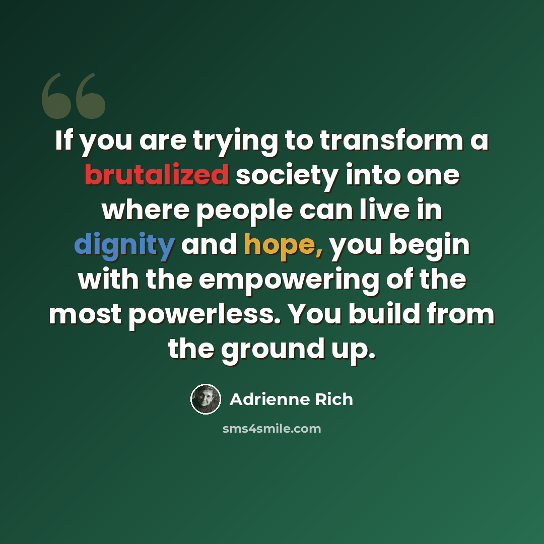 “If you are trying to transform a brutalized society into one where people can live in dignity and hope, you begin with the empowering of the most powerless. You build from the ground up.” quote by Adrienne Rich