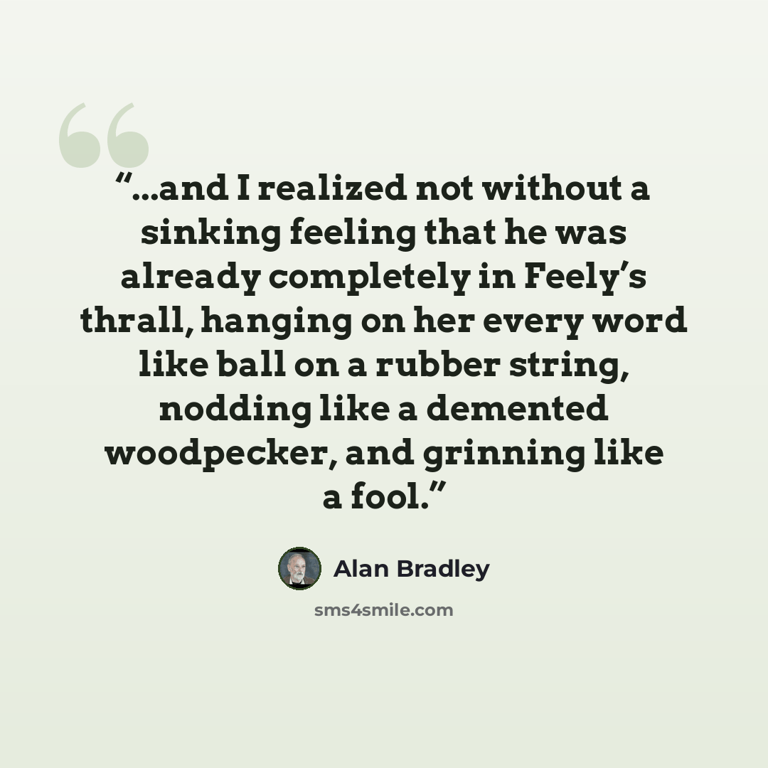 “...and I realized not without a sinking feeling that he was already completely in Feely’s thrall, hanging on her every word like ball on a rubber string, nodding like a demented woodpecker, and grinning like a fool.” quote by Alan Bradley