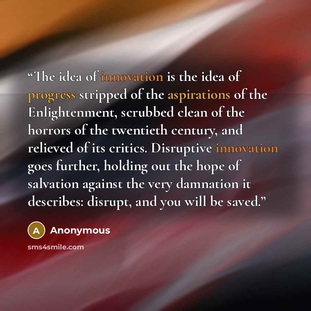 “The idea of innovation is the idea of progress stripped of the aspirations of the Enlightenment, scrubbed clean of the horrors of the twentieth century, and relieved of its critics. Disruptive innovation goes further, holding out the hope of salvation against the very damnation it describes…” quote by Anonymous