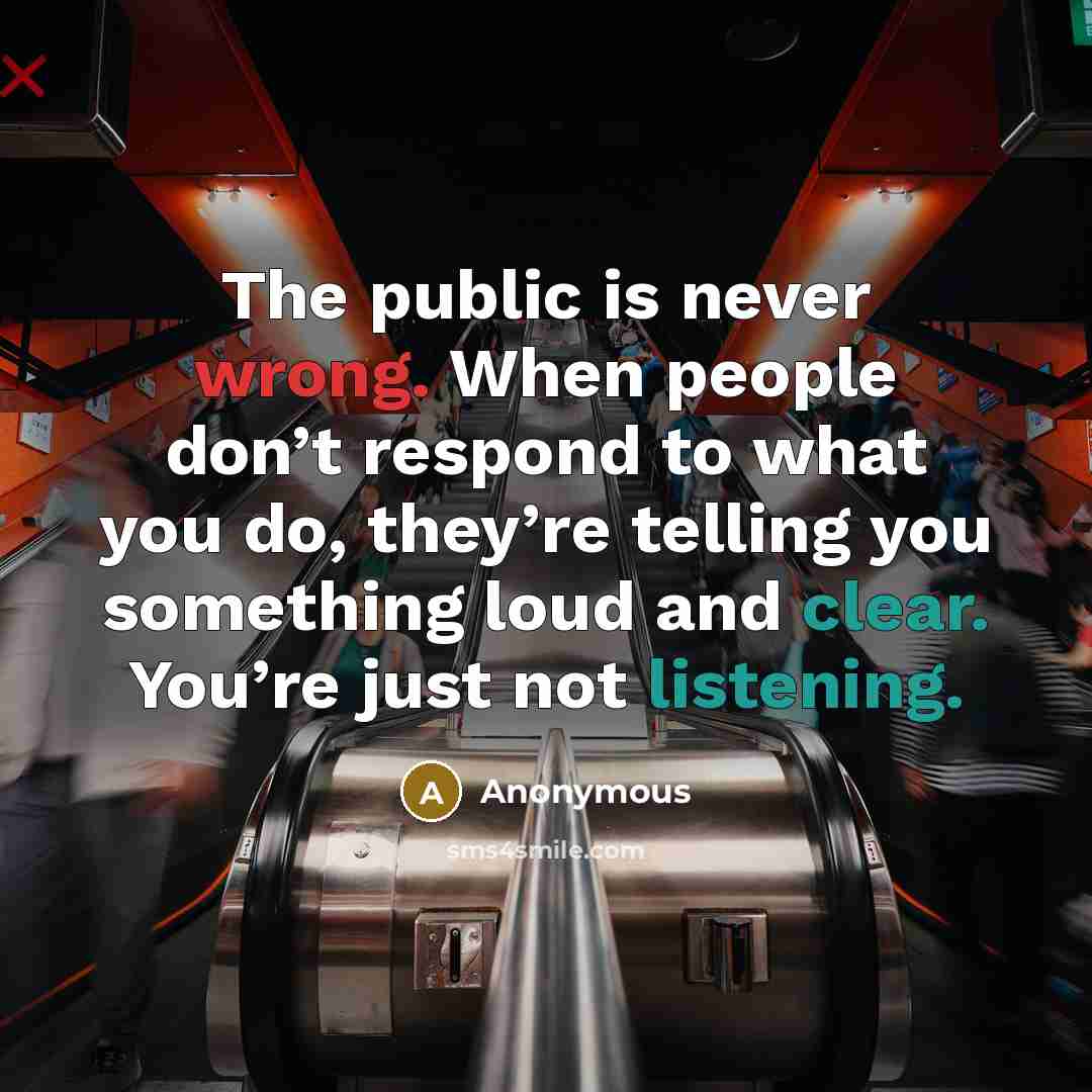 “The public is never wrong. When people don’t respond to what you do, they’re telling you something loud and clear. You’re just not listening.” quote by Anonymous
