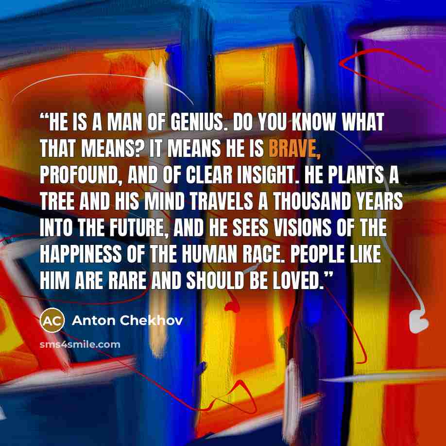 “he is a man of genius. Do you know what that means? It means he is brave, profound, and of clear insight. He plants a tree and his mind travels a thousand years into the future, and he sees visions of the happiness of the human race. People like him are rare and should be loved.” quote by Anton Chekhov