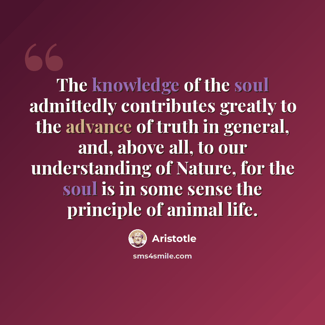 “The knowledge of the soul admittedly contributes greatly to the advance of truth in general, and, above all, to our understanding of Nature, for the soul is in some sense the principle of animal life.” quote by Aristotle