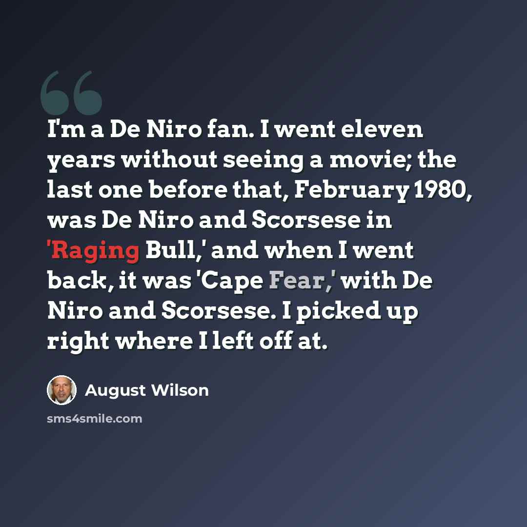 “I'm a De Niro fan. I went eleven years without seeing a movie; the last one before that, February 1980, was De Niro and Scorsese in 'Raging Bull,' and when I went back, it was 'Cape Fear,' with De Niro and Scorsese. I picked up right where I left off at.” quote by August Wilson