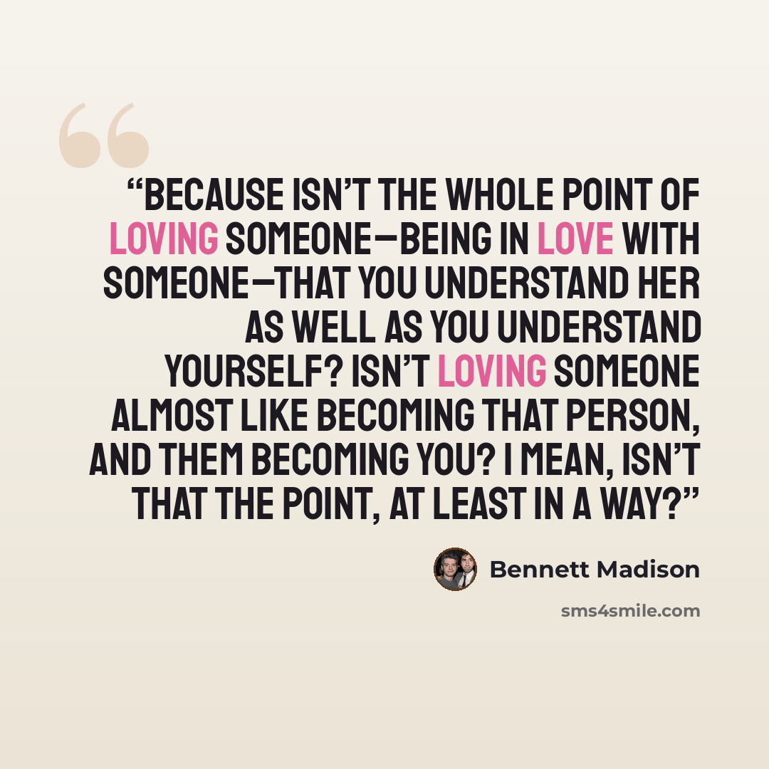 “Because isn’t the whole point of loving someone–being in love with someone–that you understand her as well as you understand yourself? Isn’t loving someone almost like becoming that person, and them becoming you? I mean, isn’t that the point, at least in a way?” quote by Bennett Madison
