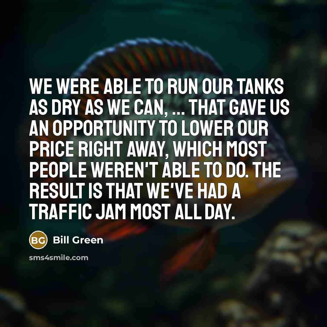 “We were able to run our tanks as dry as we can, ... That gave us an opportunity to lower our price right away, which most people weren't able to do. The result is that we've had a traffic jam most all day.” quote by Bill Green