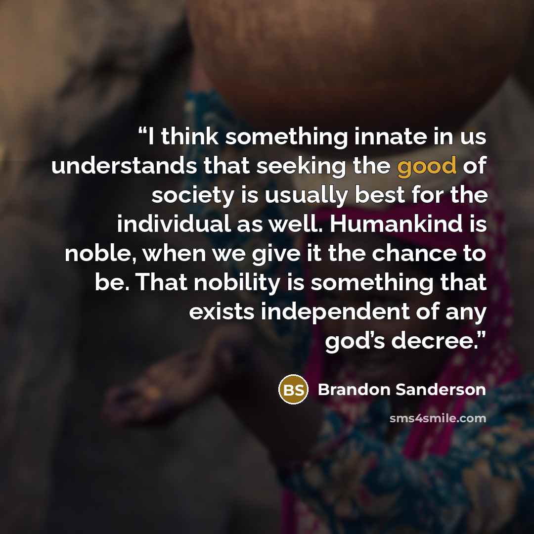 “I think something innate in us understands that seeking the good of society is usually best for the individual as well. Humankind is noble, when we give it the chance to be. That nobility is something that exists independent of any god’s decree.” quote by Brandon Sanderson