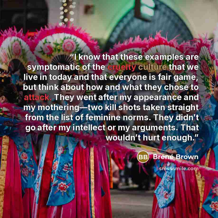 “I know that these examples are symptomatic of the cruelty culture that we live in today and that everyone is fair game, but think about how and what they chose to attack. They went after my appearance and my mothering—two kill shots taken straight from the list of feminine norms. They didn’t go…” quote by Brené Brown