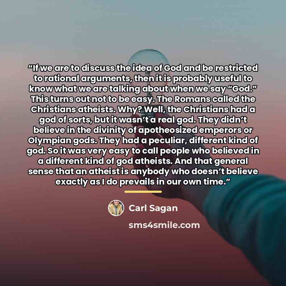 “If we are to discuss the idea of God and be restricted to rational arguments, then it is probably useful to know what we are talking about when we say “God.” This turns out not to be easy. The Romans called the Christians atheists. Why? Well, the Christians had a god of sorts, but it wasn’t a real…” quote by Carl Sagan