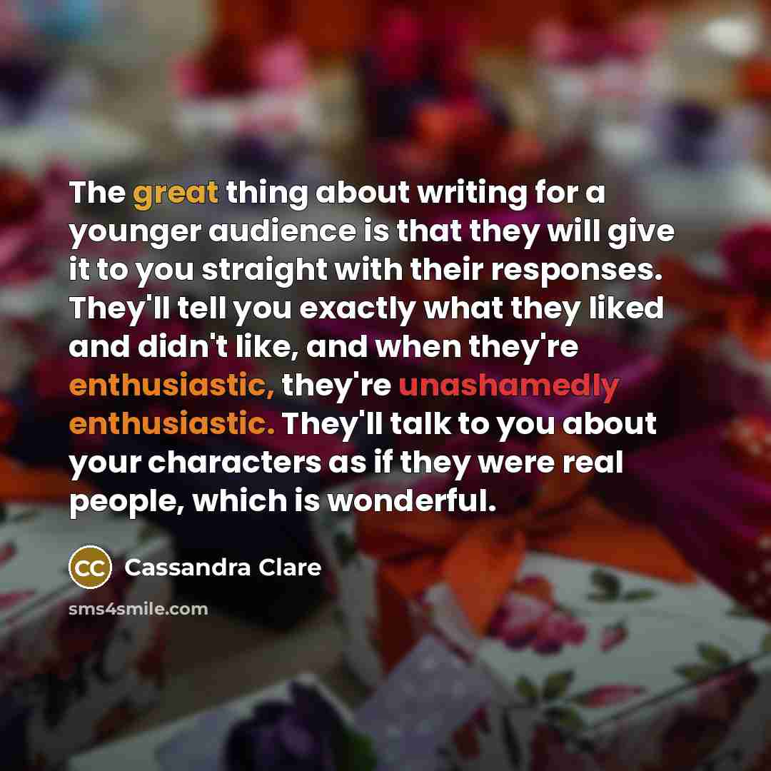 “The great thing about writing for a younger audience is that they will give it to you straight with their responses. They'll tell you exactly what they liked and didn't like, and when they're enthusiastic, they're unashamedly enthusiastic. They'll talk to you about your characters as if they were…” quote by Cassandra Clare