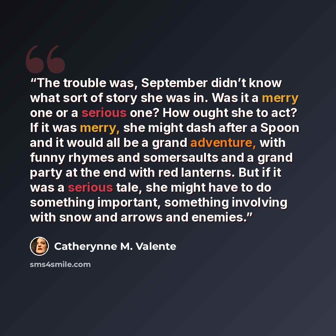 “The trouble was, September didn’t know what sort of story she was in. Was it a merry one or a serious one? How ought she to act? If it was merry, she might dash after a Spoon and it would all be a grand adventure, with funny rhymes and somersaults and a grand party at the end with red lanterns…” quote by Catherynne M. Valente