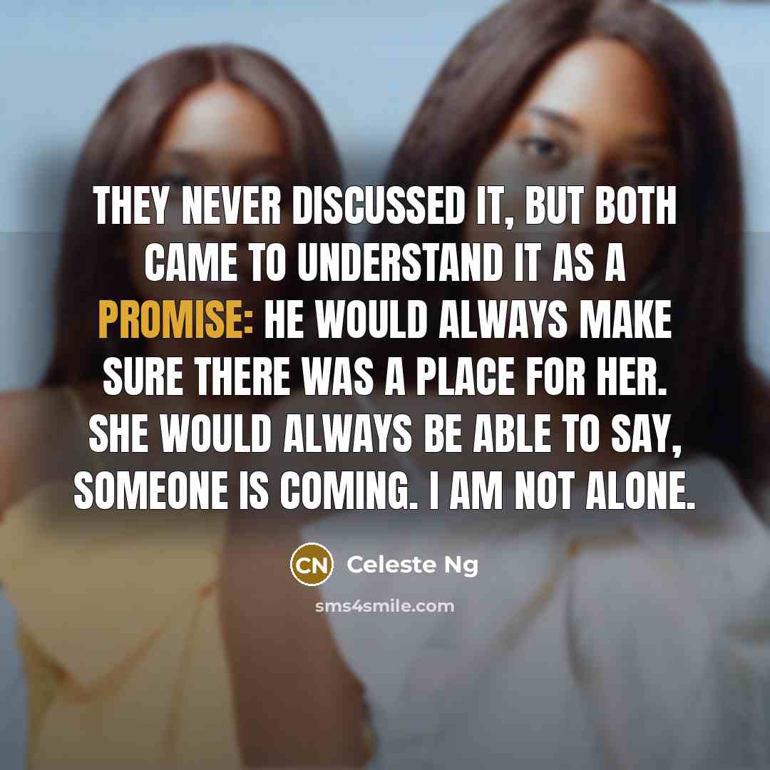 “They never discussed it, but both came to understand it as a promise: he would always make sure there was a place for her. She would always be able to say, Someone is coming. I am not alone.” quote by Celeste Ng