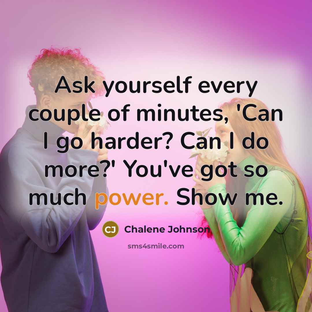“Ask yourself every couple of minutes, 'Can I go harder? Can I do more?' You've got so much power. Show me.” quote by Chalene Johnson