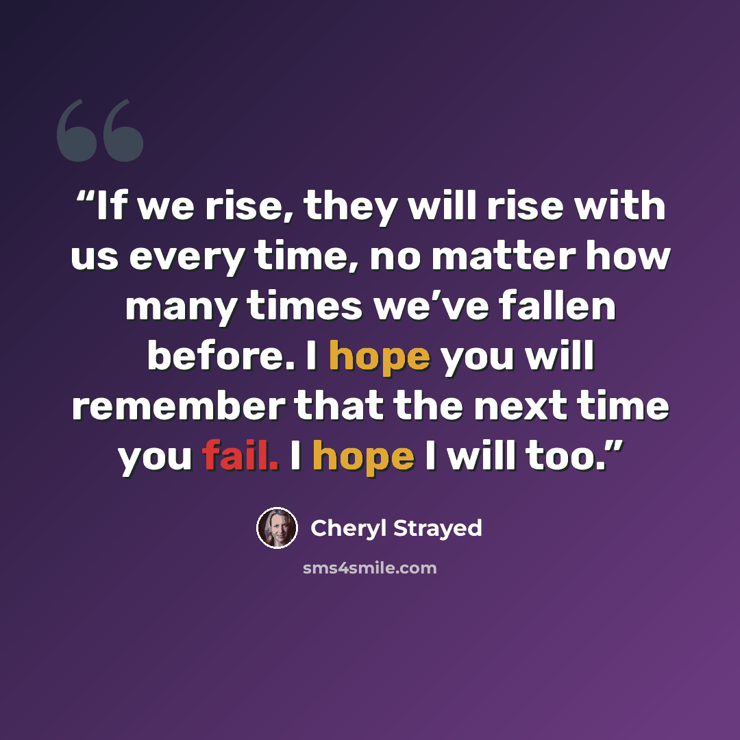 “If we rise, they will rise with us every time, no matter how many times we’ve fallen before. I hope you will remember that the next time you fail. I hope I will too.” quote by Cheryl Strayed