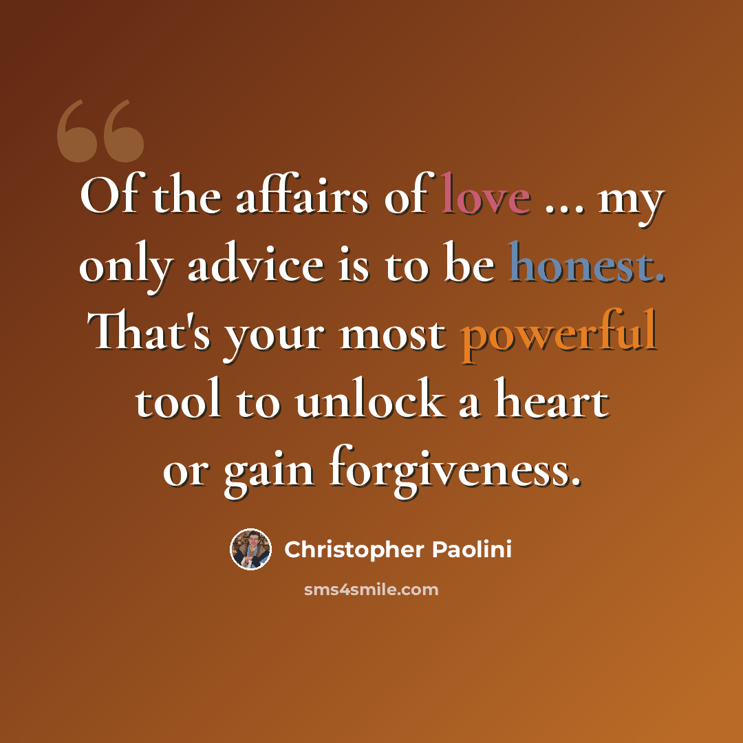 “Of the affairs of love ... my only advice is to be honest. That's your most powerful tool to unlock a heart or gain forgiveness.” quote by Christopher Paolini