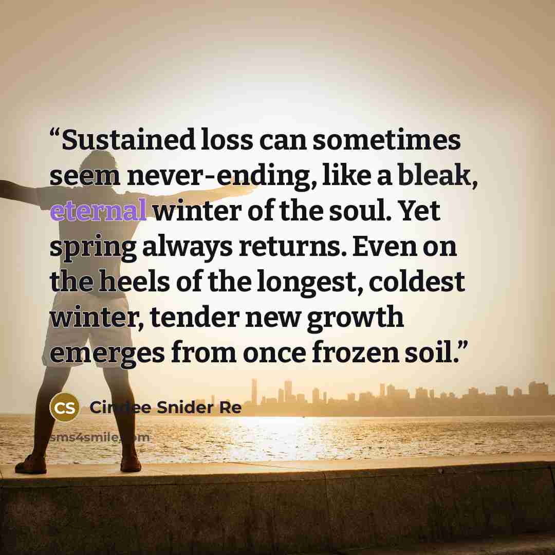 “Sustained loss can sometimes seem never-ending, like a bleak, eternal winter of the soul. Yet spring always returns. Even on the heels of the longest, coldest winter, tender new growth emerges from once frozen soil.” quote by Cindee Snider Re