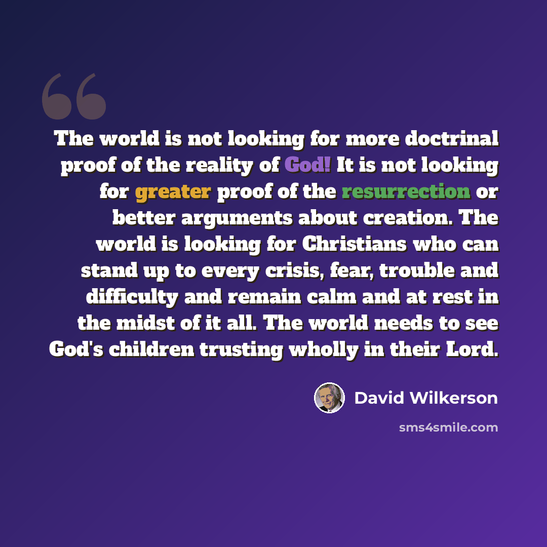 “The world is not looking for more doctrinal proof of the reality of God! It is not looking for greater proof of the resurrection or better arguments about creation. The world is looking for Christians who can stand up to every crisis, fear, trouble and difficulty and remain calm and at rest in the…” quote by David Wilkerson