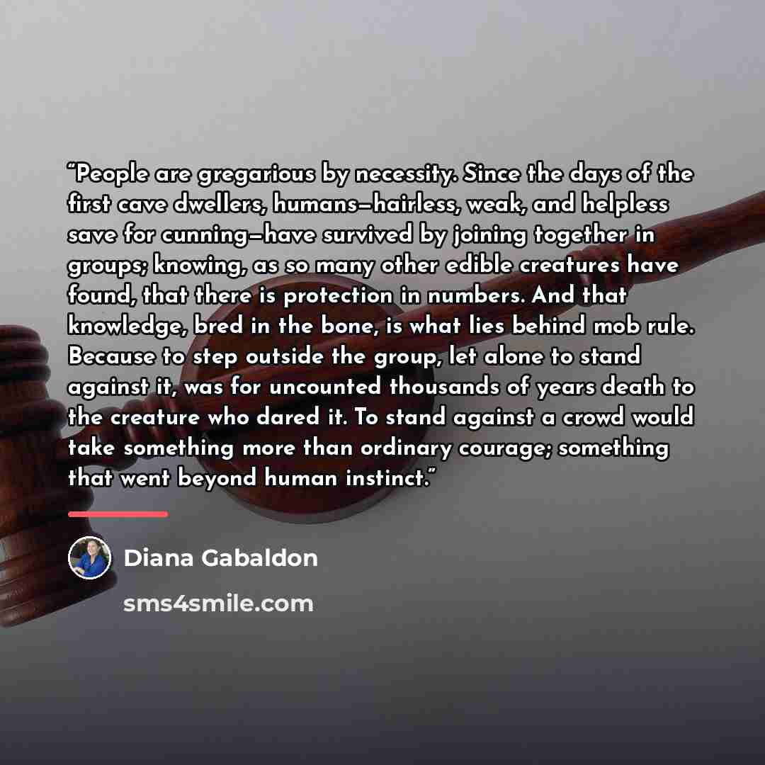 “People are gregarious by necessity. Since the days of the first cave dwellers, humans—hairless, weak, and helpless save for cunning—have survived by joining together in groups; knowing, as so many other edible creatures have found, that there is protection in numbers. And that knowledge, bred in…” quote by Diana Gabaldon